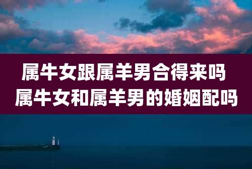 属牛女跟属羊男合得来吗 属牛女和属羊男的婚姻配吗