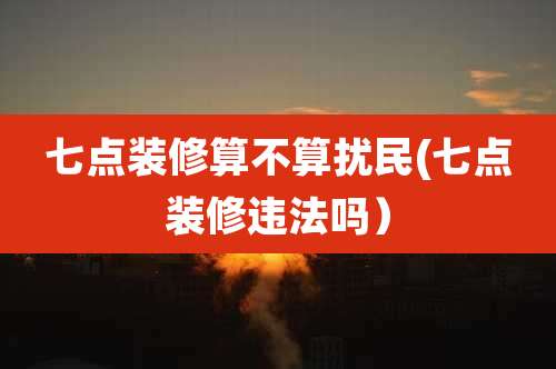 七点装修算不算扰民(七点装修违法吗)