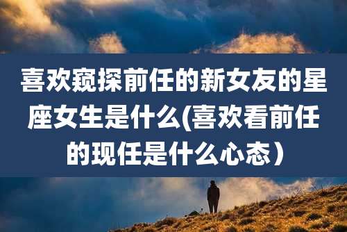 喜欢窥探前任的新女友的星座女生是什么(喜欢看前任的现任是什么心态)