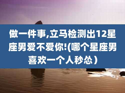 做一件事,立马检测出12星座男爱不爱你!(哪个星座男喜欢一个人秒怂)