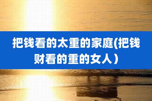把钱看的太重的家庭(把钱财看的重的女人)