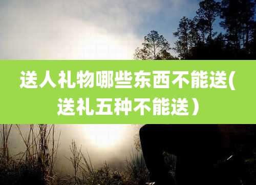 送人礼物哪些东西不能送(送礼五种不能送)