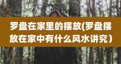 罗盘在家里的摆放(罗盘摆放在家中有什么风水讲究）