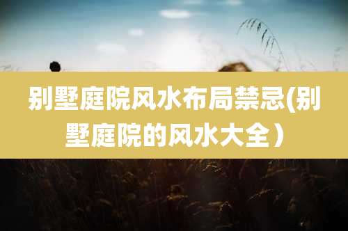 别墅庭院风水布局禁忌(别墅庭院的风水大全)