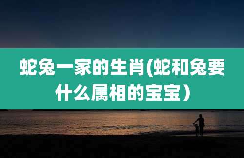 蛇兔一家的生肖(蛇和兔要什么属相的宝宝）