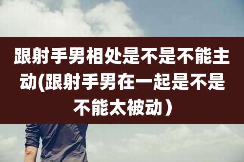 跟射手男相处是不是不能主动(跟射手男在一起是不是不能太被动)