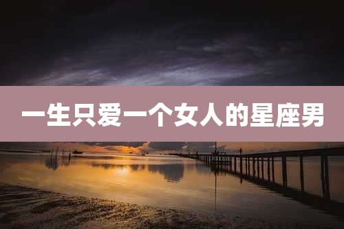 一生只爱一个女人的星座男