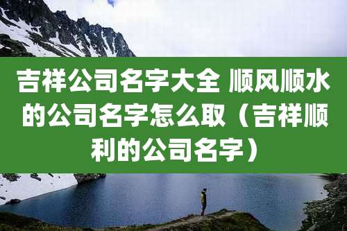 吉祥公司名字大全 顺风顺水的公司名字怎么取（吉祥顺利的公司名字）