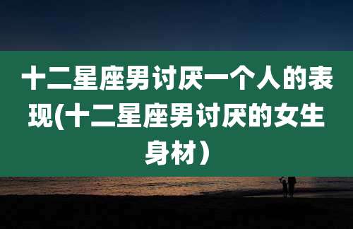 十二星座男讨厌一个人的表现(十二星座男讨厌的女生身材）
