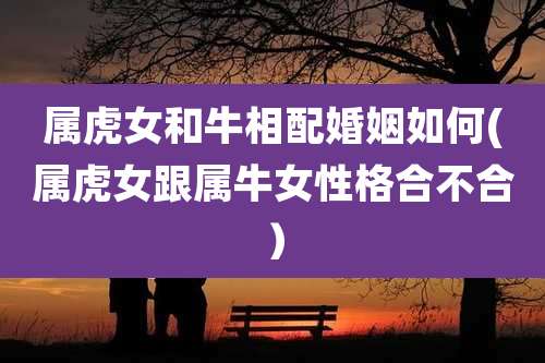 属虎女和牛相配婚姻如何(属虎女跟属牛女性格合不合）