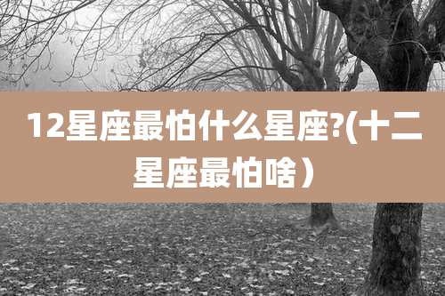 12星座最怕什么星座?(十二星座最怕啥)