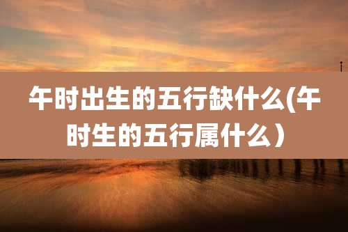 午时出生的五行缺什么(午时生的五行属什么)