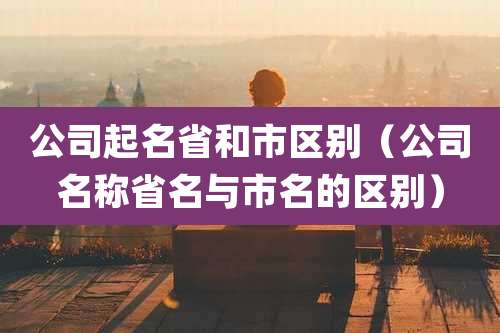 公司起名省和市区别(公司名称省名与市名的区别)