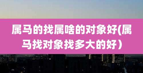 属马的找属啥的对象好(属马找对象找多大的好)