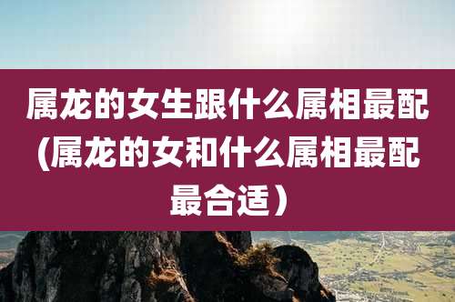 属龙的女生跟什么属相最配(属龙的女和什么属相最配最合适)