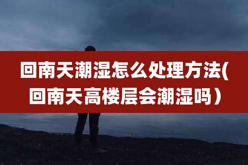 回南天潮湿怎么处理方法(回南天高楼层会潮湿吗)