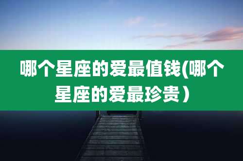 哪个星座的爱最值钱(哪个星座的爱最珍贵)
