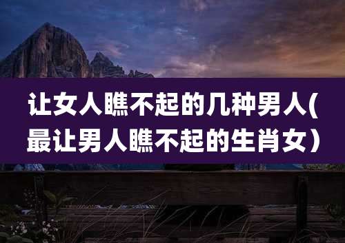 让女人瞧不起的几种男人(最让男人瞧不起的生肖女)