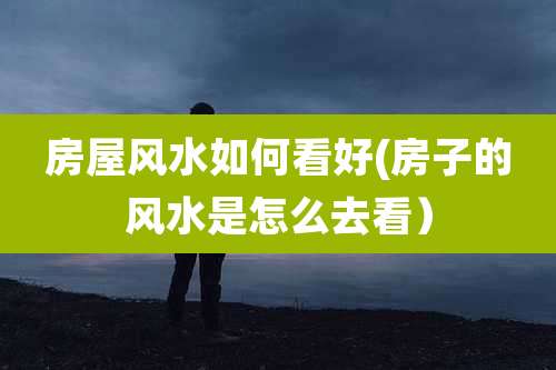 房屋风水如何看好(房子的风水是怎么去看）