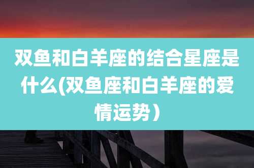 双鱼和白羊座的结合星座是什么(双鱼座和白羊座的爱情运势)