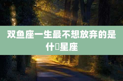 双鱼座一生最不想放弃的是什麼星座