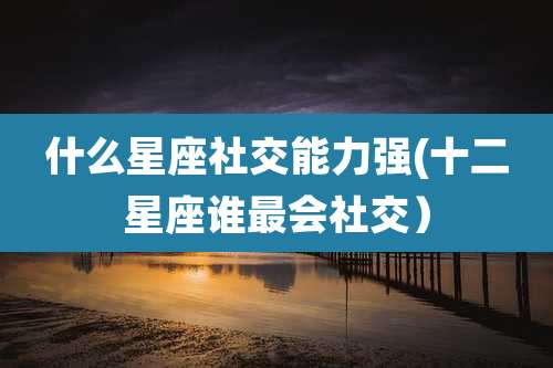 什么星座社交能力强(十二星座谁最会社交)