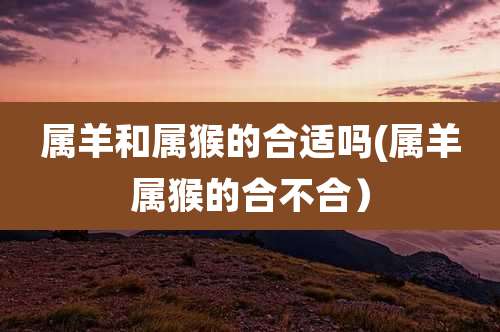 属羊和属猴的合适吗(属羊属猴的合不合)