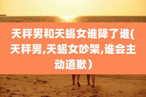 天秤男和天蝎女谁降了谁(天秤男,天蝎女吵架,谁会主动道歉)