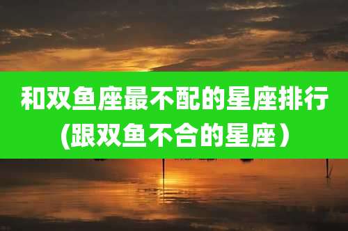 和双鱼座最不配的星座排行(跟双鱼不合的星座)