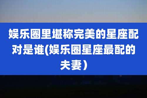 娱乐圈里堪称完美的星座配对是谁(娱乐圈星座最配的夫妻)