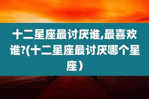 十二星座最讨厌谁,最喜欢谁?(十二星座最讨厌哪个星座)