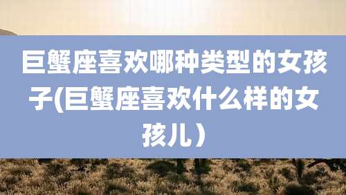 巨蟹座喜欢哪种类型的女孩子(巨蟹座喜欢什么样的女孩儿)