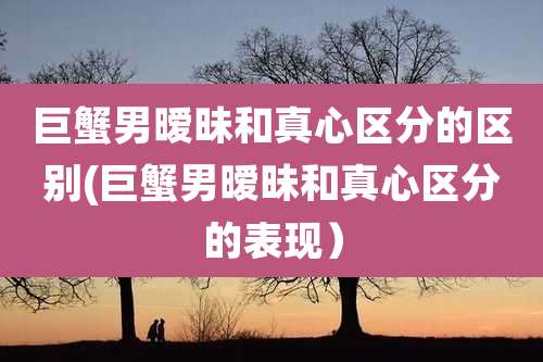 巨蟹男暧昧和真心区分的区别(巨蟹男暧昧和真心区分的表现)