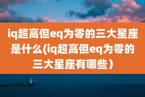 iq超高但eq为零的三大星座是什么(iq超高但eq为零的三大星座有哪些)
