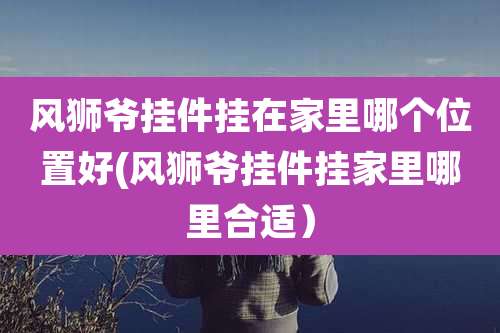 风狮爷挂件挂在家里哪个位置好(风狮爷挂件挂家里哪里合适)