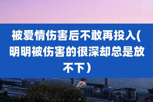 被爱情伤害后不敢再投入(明明被伤害的很深却总是放不下）