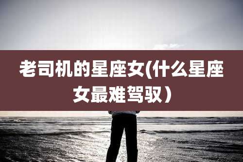 老司机的星座女(什么星座女最难驾驭)