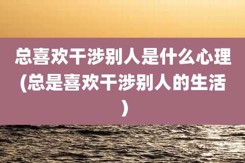 总喜欢干涉别人是什么心理(总是喜欢干涉别人的生活)