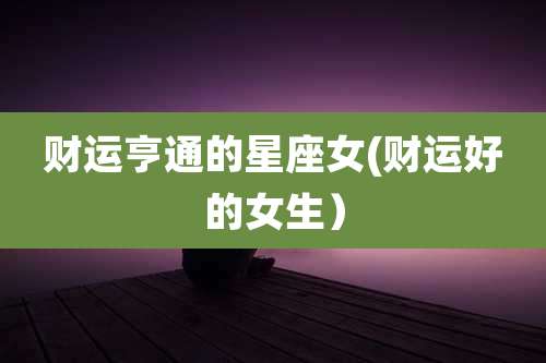 财运亨通的星座女(财运好的女生)