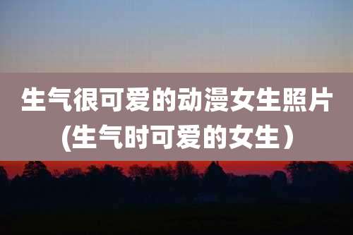 生气很可爱的动漫女生照片(生气时可爱的女生)