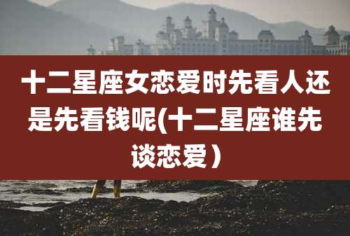 十二星座女恋爱时先看人还是先看钱呢(十二星座谁先谈恋爱)