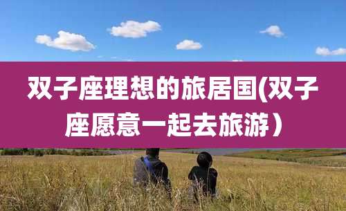 双子座理想的旅居国(双子座愿意一起去旅游）