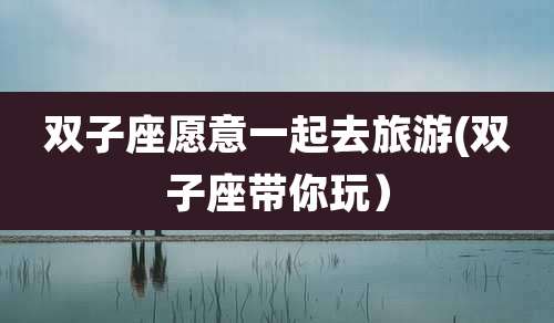 双子座愿意一起去旅游(双子座带你玩)