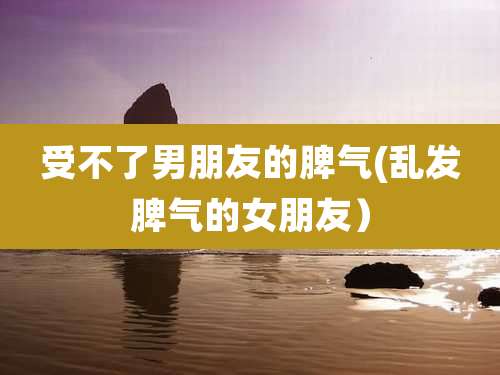 受不了男朋友的脾气(乱发脾气的女朋友）