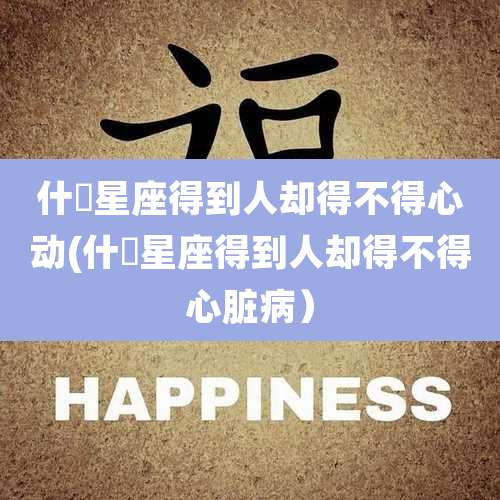 什麼星座得到人却得不得心动(什麼星座得到人却得不得心脏病)