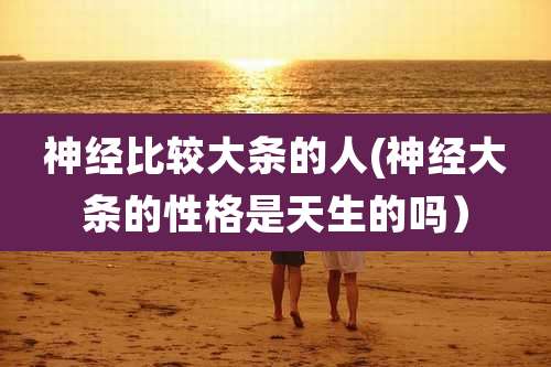 神经比较大条的人(神经大条的性格是天生的吗)