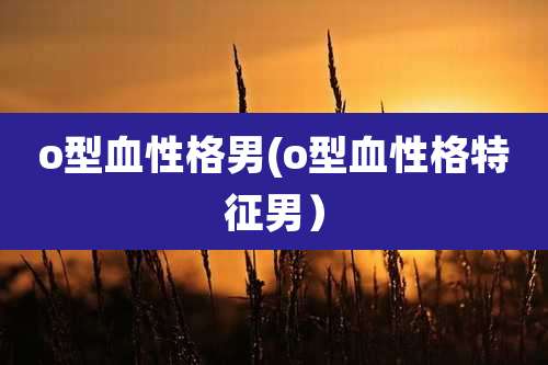 o型血性格男(o型血性格特征男）