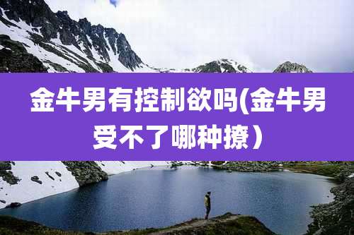 金牛男有控制欲吗(金牛男受不了哪种撩)
