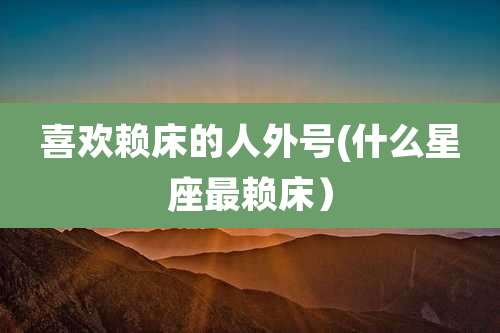 喜欢赖床的人外号(什么星座最赖床)