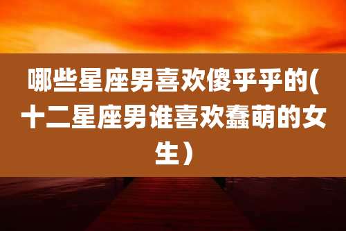 哪些星座男喜欢傻乎乎的(十二星座男谁喜欢蠢萌的女生)